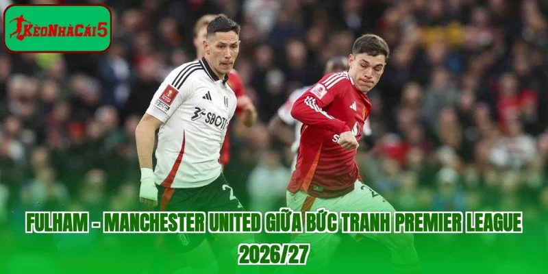 Fulham - Manchester United giữa bức tranh Premier League 2026/27